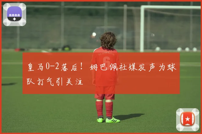 皇马0-2落后!姆巴佩社媒发声为球队打气引关注