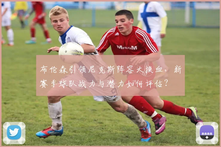布伦森引领尼克斯阵容大换血，新赛季球队战力与潜力如何评估？