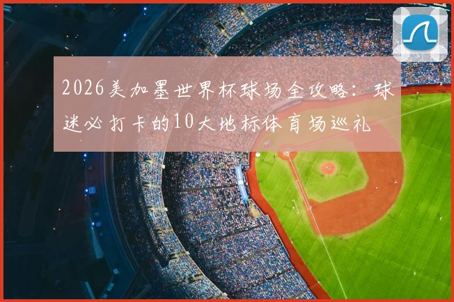2026美加墨世界杯球场全攻略：球迷必打卡的10大地标体育场巡礼