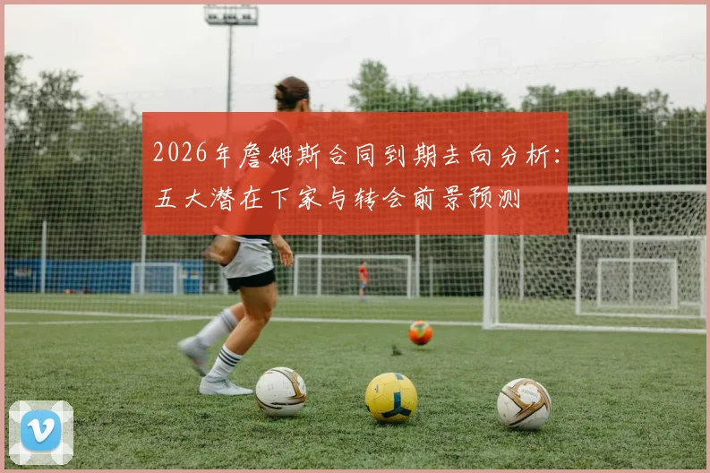 2026年詹姆斯合同到期去向分析:五大潜在下家与转会前景预测