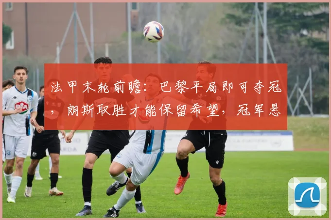 法甲末轮前瞻:巴黎平局即可夺冠,朗斯取胜才能保留希望,冠军悬念即将揭晓