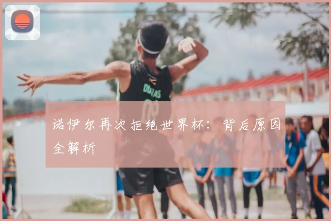 诺伊尔再次拒绝世界杯:背后原因全解析