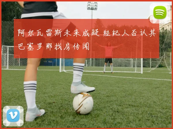阿尔瓦雷斯未来成疑 经纪人否认其巴塞罗那找房传闻
