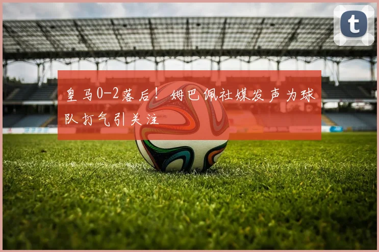 皇马0-2落后!姆巴佩社媒发声为球队打气引关注